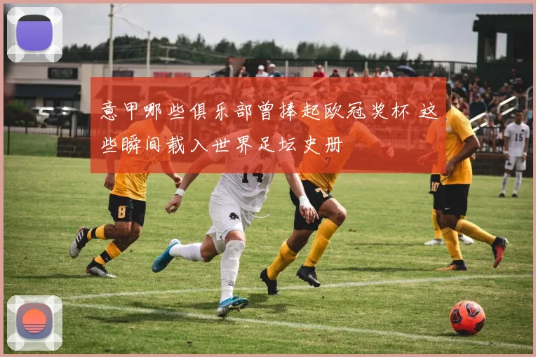 意甲哪些俱乐部曾捧起欧冠奖杯 这些瞬间载入世界足坛史册