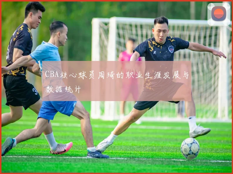 CBA核心球员周琦的职业生涯发展与数据统计