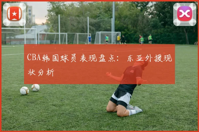 CBA韩国球员表现盘点:东亚外援现状分析